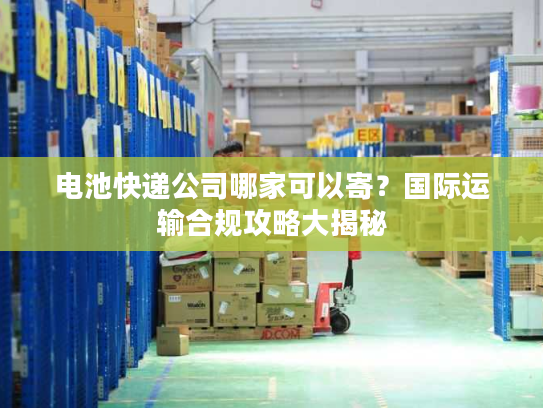 电池快递公司哪家可以寄?国际运输合规攻略大揭秘 电池快递公司哪家可以寄?国际运输合规攻略大揭秘