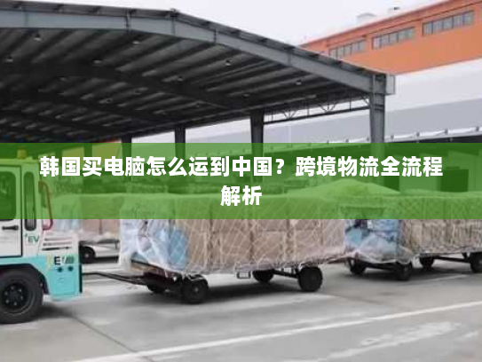 韩国买电脑怎么运到中国?跨境物流全流程解析 韩国买电脑怎么运到中国?跨境物流全流程解析