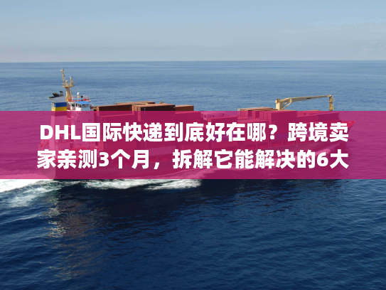 DHL国际快递到底好在哪？跨境卖家亲测3个月，拆解它能解决的6大物流痛点