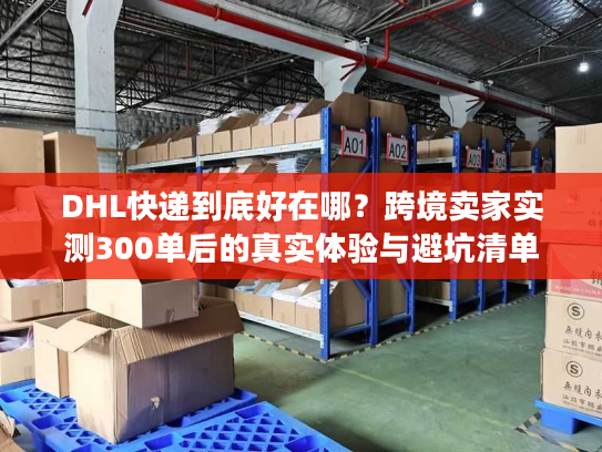 DHL快递到底好在哪？跨境卖家实测300单后的真实体验与避坑清单