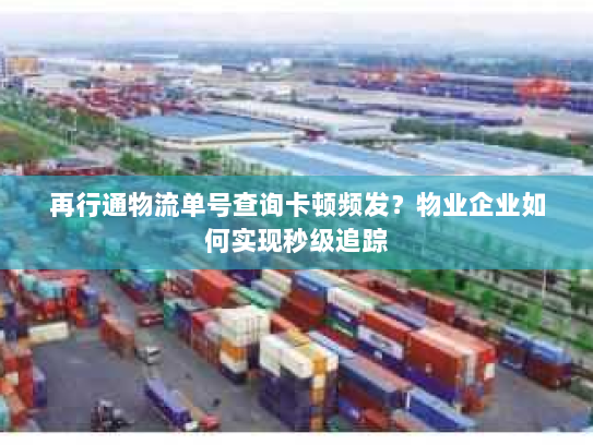 再行通物流单号查询卡顿频发？物业企业如何实现秒级追踪