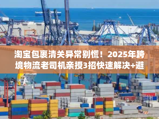 淘宝包裹清关异常别慌！2025年跨境物流老司机亲授3招快速解决+避坑秘籍