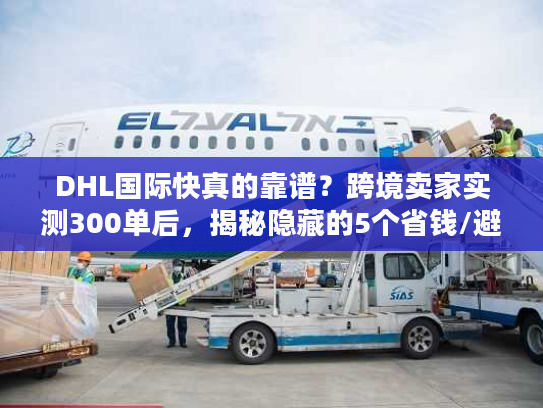 DHL国际快真的靠谱？跨境卖家实测300单后，揭秘隐藏的5个省钱/避坑真相