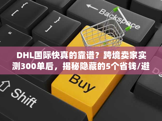 DHL国际快真的靠谱？跨境卖家实测300单后，揭秘隐藏的5个省钱/避坑真相