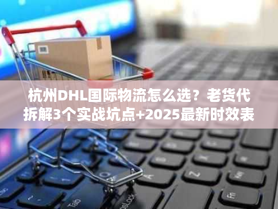杭州DHL国际物流怎么选？老货代拆解3个实战坑点+2025最新时效表