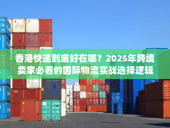 香港快递到底好在哪？2025年跨境卖家必看的国际物流实战选择逻辑