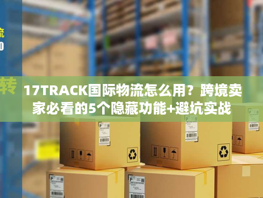 17TRACK国际物流怎么用？跨境卖家必看的5个隐藏功能+避坑实战