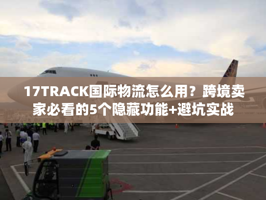 17TRACK国际物流怎么用？跨境卖家必看的5个隐藏功能+避坑实战