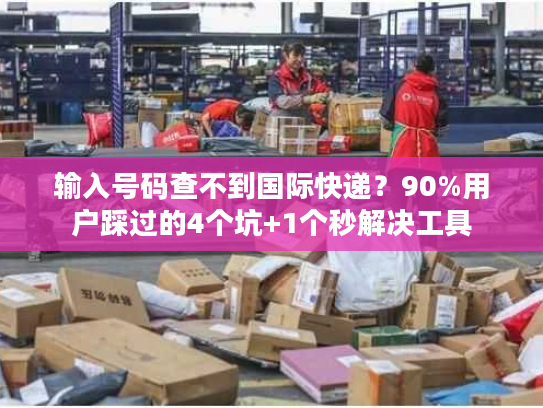 输入号码查不到国际快递？90%用户踩过的4个坑+1个秒解决工具