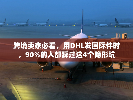 跨境卖家必看，用DHL发国际件时，90%的人都踩过这4个隐形坑