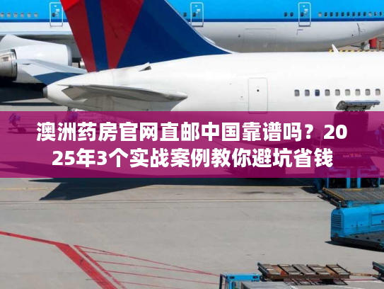 澳洲药房官网直邮中国靠谱吗？2025年3个实战案例教你避坑省钱