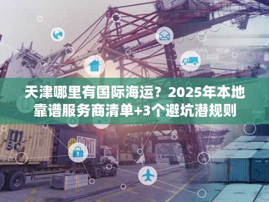 天津哪里有国际海运？2025年本地靠谱服务商清单+3个避坑潜规则