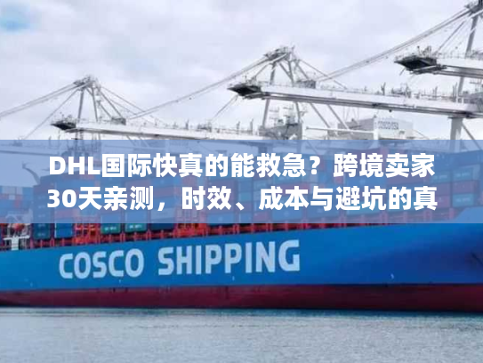 DHL国际快真的能救急？跨境卖家30天亲测，时效、成本与避坑的真相