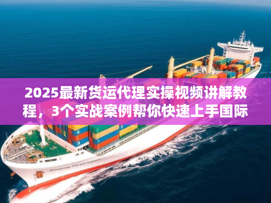 2025最新货运代理实操视频讲解教程，3个实战案例帮你快速上手国际物流