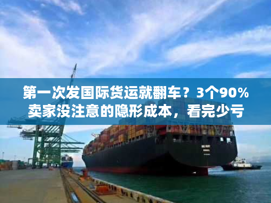 第一次发国际货运就翻车？3个90%卖家没注意的隐形成本，看完少亏1万