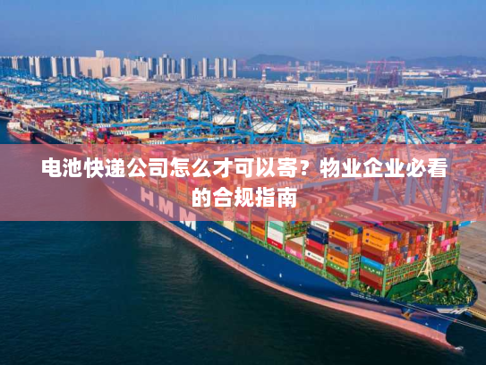 电池快递公司怎么才可以寄?物业企业必看的合规指南 电池快递公司怎么才可以寄?物业企业必看的合规指南