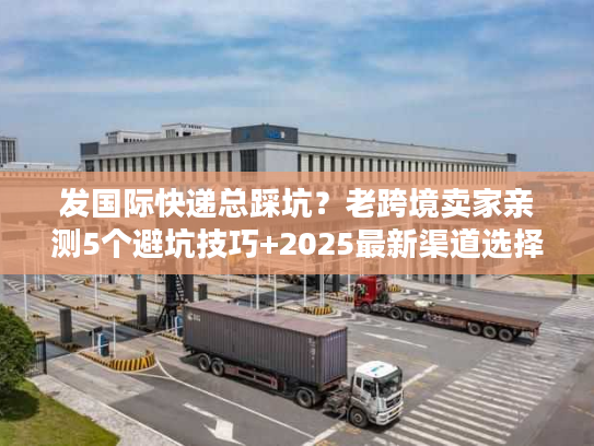 发国际快递总踩坑？老跨境卖家亲测5个避坑技巧+2025最新渠道选择指南