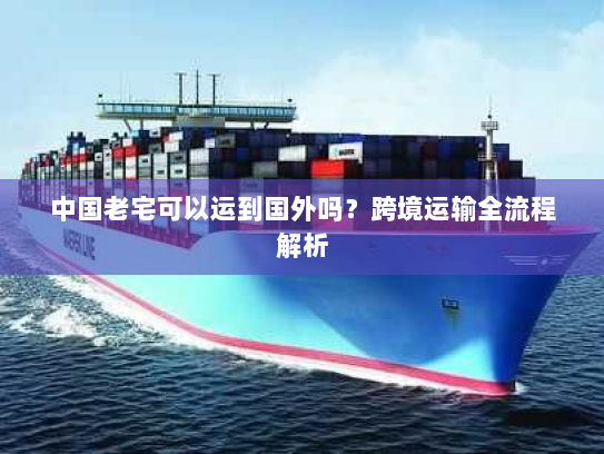 中国老宅可以运到国外吗？跨境运输全流程解析