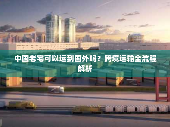 中国老宅可以运到国外吗？跨境运输全流程解析