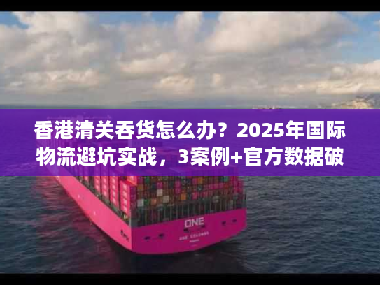 香港清关吞货怎么办?2025年国际物流避坑实战,3案例+官方数据破解货代套路 香港清关吞货怎么办?2025年国际物流避坑实战,3案例+官方数据破解货代套路