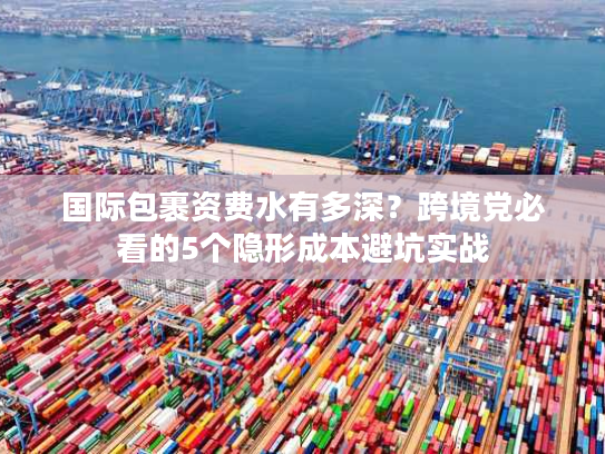 国际包裹资费水有多深？跨境党必看的5个隐形成本避坑实战
