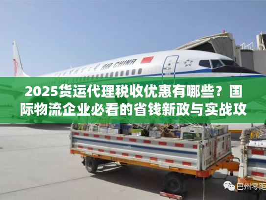 2025货运代理税收优惠有哪些？国际物流企业必看的省钱新政与实战攻略