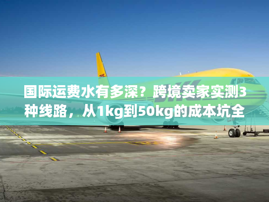 国际运费水有多深？跨境卖家实测3种线路，从1kg到50kg的成本坑全避了