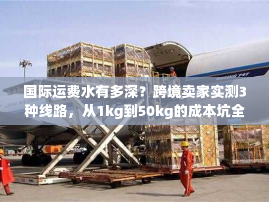 国际运费水有多深？跨境卖家实测3种线路，从1kg到50kg的成本坑全避了