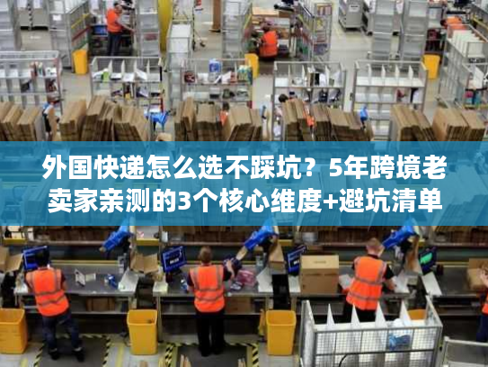 外国快递怎么选不踩坑？5年跨境老卖家亲测的3个核心维度+避坑清单