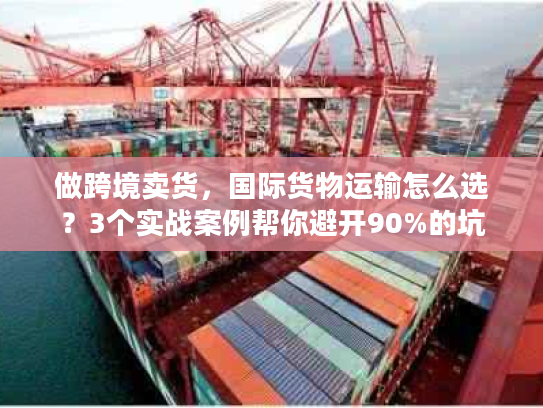做跨境卖货，国际货物运输怎么选？3个实战案例帮你避开90%的坑