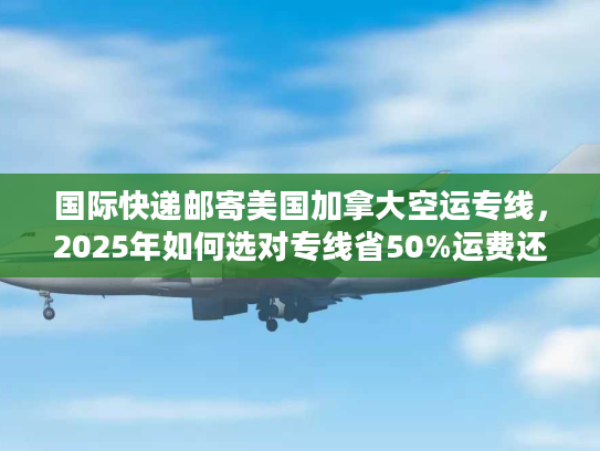 国际快递邮寄美国加拿大空运专线，2025年如何选对专线省50%运费还3天达？