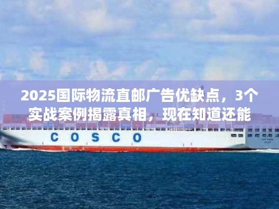 2025国际物流直邮广告优缺点，3个实战案例揭露真相，现在知道还能省30%成本？