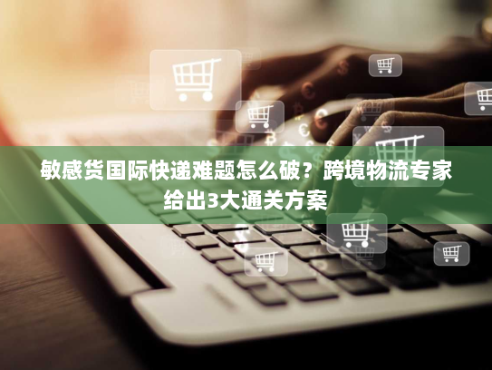 敏感货国际快递难题怎么破?跨境物流专家给出3大通关方案 敏感货国际快递难题怎么破?跨境物流专家给出3大通关方案