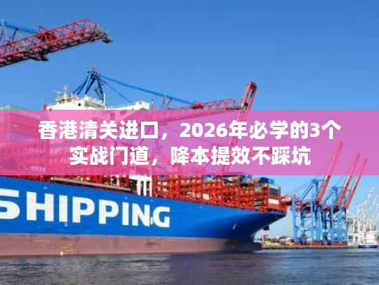 香港清关进口，2026年必学的3个实战门道，降本提效不踩坑
