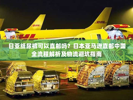 日亚纸尿裤可以直邮吗？日本亚马逊直邮中国全流程解析及物流避坑指南