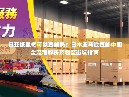 日亚纸尿裤可以直邮吗？日本亚马逊直邮中国全流程解析及物流避坑指南