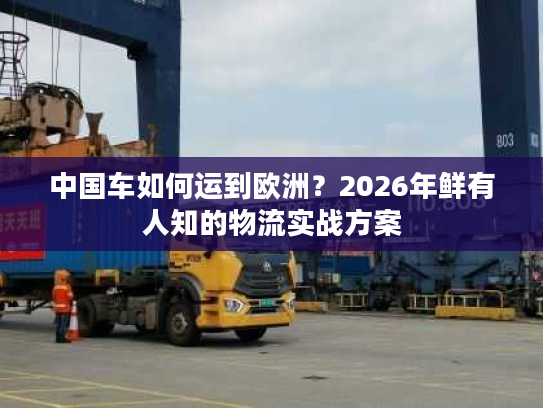 中国车如何运到欧洲？2026年鲜有人知的物流实战方案