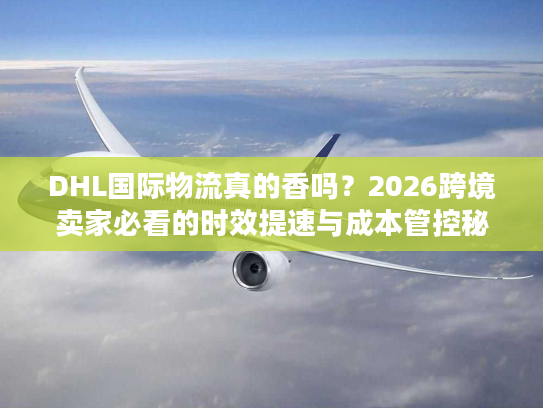 DHL国际物流真的香吗？2026跨境卖家必看的时效提速与成本管控秘籍