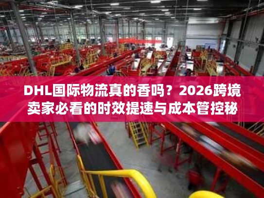 DHL国际物流真的香吗？2026跨境卖家必看的时效提速与成本管控秘籍
