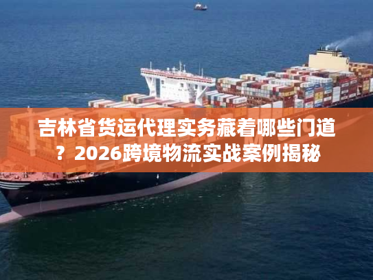 吉林省货运代理实务藏着哪些门道？2026跨境物流实战案例揭秘