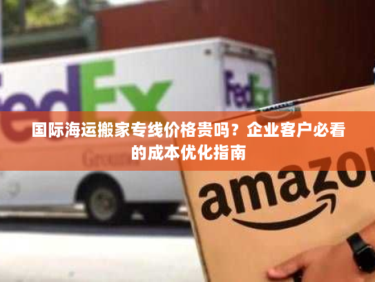 国际海运搬家专线价格贵吗?企业客户必看的成本优化指南 国际海运搬家专线价格贵吗?企业客户必看的成本优化指南