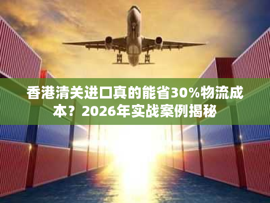 香港清关进口真的能省30%物流成本？2026年实战案例揭秘