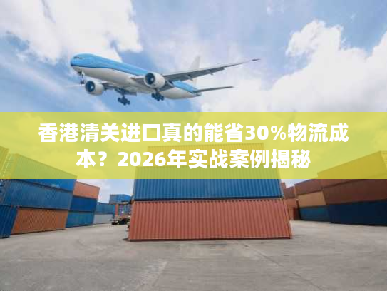 香港清关进口真的能省30%物流成本？2026年实战案例揭秘