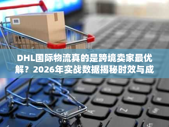 DHL国际物流真的是跨境卖家最优解？2026年实战数据揭秘时效与成本真相