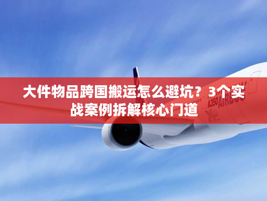 大件物品跨国搬运怎么避坑?3个实战案例拆解核心门道 大件物品跨国搬运怎么避坑?3个实战案例拆解核心门道