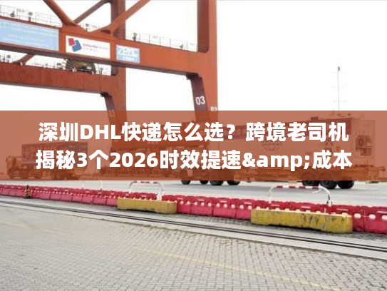 深圳DHL快递怎么选？跨境老司机揭秘3个2026时效提速&成本优化技巧