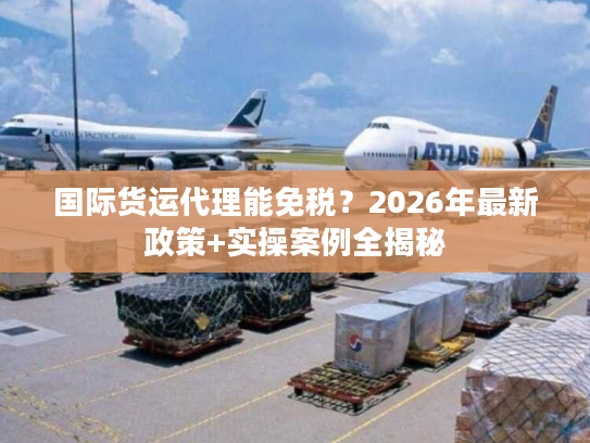 国际货运代理能免税?2026年最新政策+实操案例全揭秘 国际货运代理能免税?2026年最新政策+实操案例全揭秘