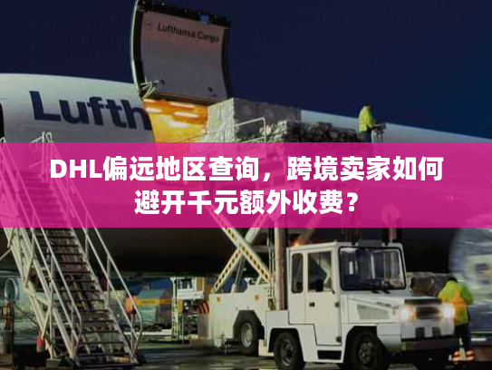 DHL偏远地区查询，跨境卖家如何避开千元额外收费？