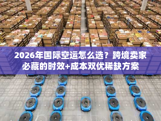 2026年国际空运怎么选？跨境卖家必藏的时效+成本双优稀缺方案