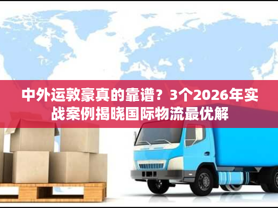 中外运敦豪真的靠谱？3个2026年实战案例揭晓国际物流最优解